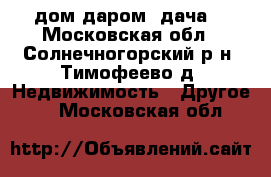 дом даром (дача) - Московская обл., Солнечногорский р-н, Тимофеево д. Недвижимость » Другое   . Московская обл.